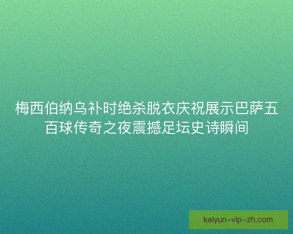 梅西伯纳乌补时绝杀脱衣庆祝展示巴萨五百球传奇之夜震撼足坛史诗瞬间