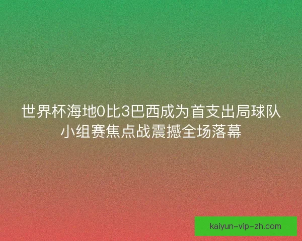 世界杯海地0比3巴西成为首支出局球队小组赛焦点战震撼全场落幕